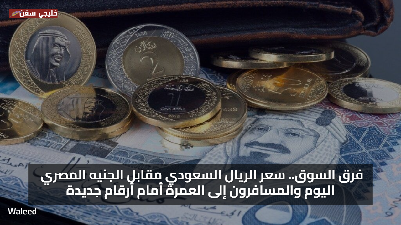 فرق السوق.. سعر الريال السعودي مقابل الجنيه المصري اليوم والمسافرون إلى العمرة أمام أرقام جديدة