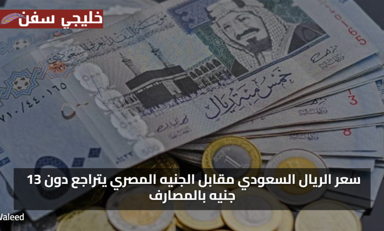 ادني اسعار… سعر الريال السعودي مقابل الجنيه المصري يتراجع دون 13 جنيه بالمصارف