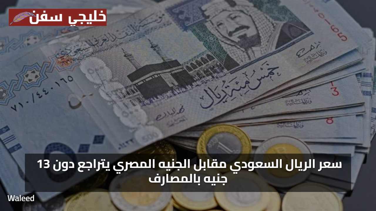 ادني اسعار… سعر الريال السعودي مقابل الجنيه المصري يتراجع دون 13 جنيه بالمصارف