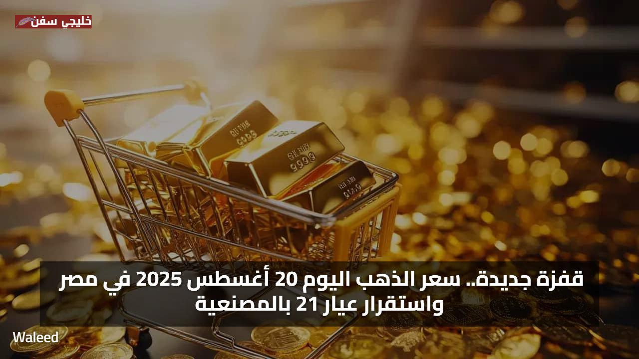 قفزة جديدة.. سعر الذهب اليوم 20 أغسطس 2025 في مصر واستقرار عيار 21 بالمصنعية