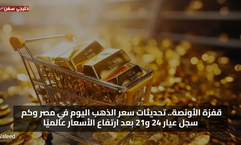 قفزة الأونصة.. تحديثات سعر الذهب اليوم في مصر وكم سجل عيار 24 و21 بعد ارتفاع الأسعار عالميًا